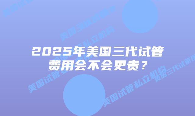 2025年美国三代试管费用会不会更贵?