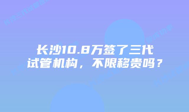 长沙10.8万签了三代试管机构，不限移贵吗？