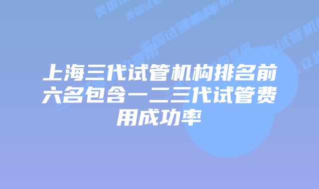 上海三代试管机构排名前六名包含一二三代试管费用成功率