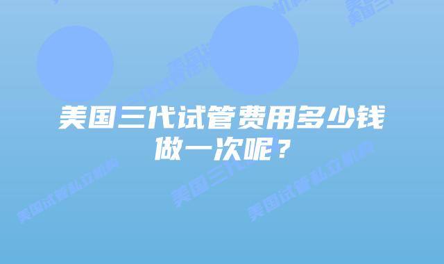 美国三代试管费用多少钱做一次呢?