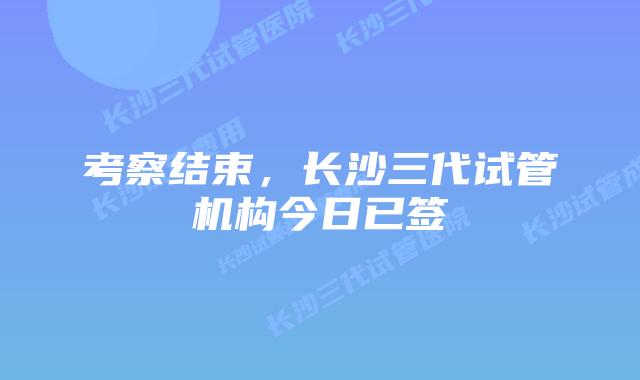 考察结束，长沙三代试管机构今日已签