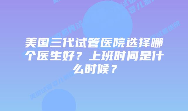 美国三代试管医院选择哪个医生好?上班时间是什么时候?