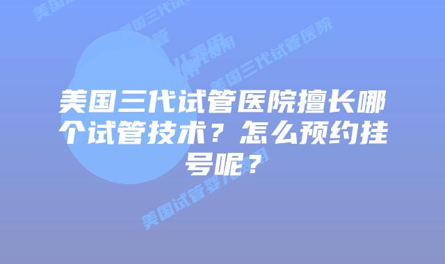 美国三代试管医院擅长哪个试管技术？怎么预约挂号呢？
