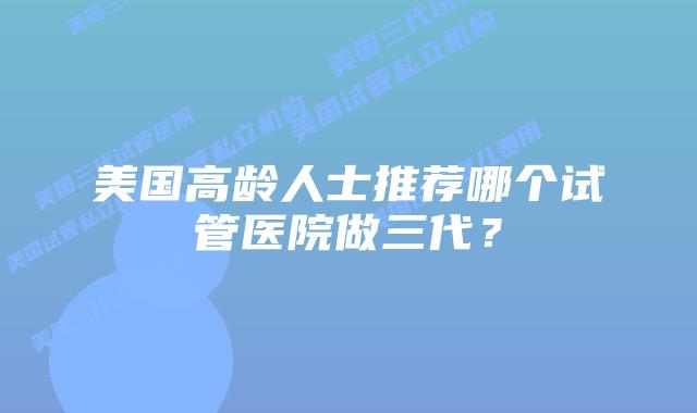 美国高龄人士推荐哪个试管医院做三代？