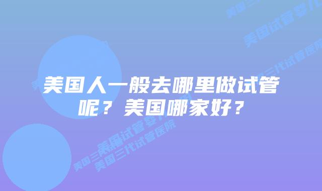 美国人一般去哪里做试管呢？美国哪家好？