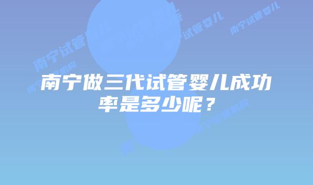 南宁做三代试管婴儿成功率是多少呢？