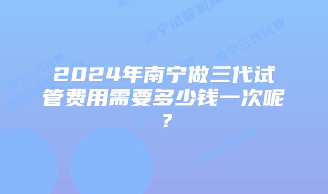 2024年南宁做三代试管费用需要多少钱一次呢？