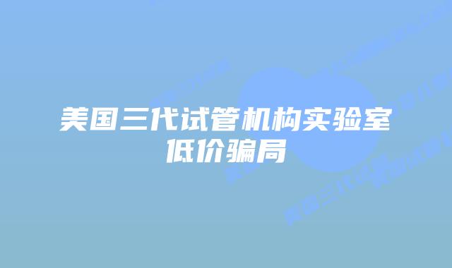 美国三代试管机构实验室低价骗局