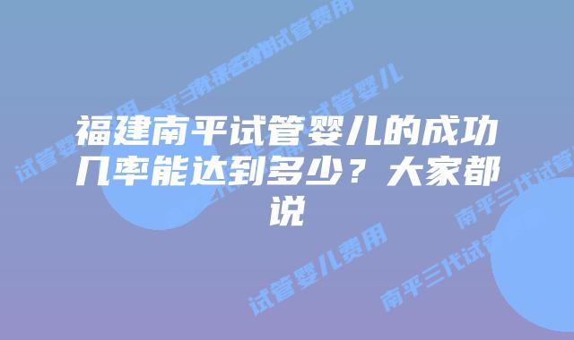 福建南平试管婴儿的成功几率能达到多少？大家都说