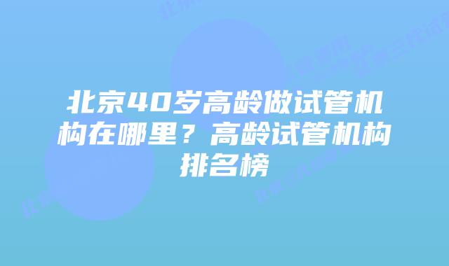 北京40岁高龄做试管机构在哪里？高龄试管机构排名榜