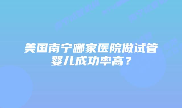 美国南宁哪家医院做试管婴儿成功率高？