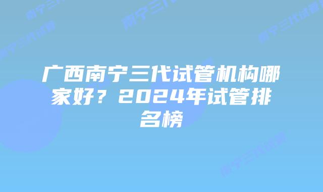 广西南宁三代试管机构哪家好？2024年试管排名榜