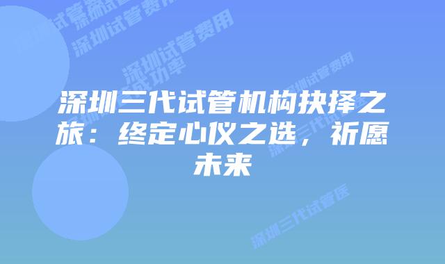 深圳三代试管机构抉择之旅：终定心仪之选，祈愿未来