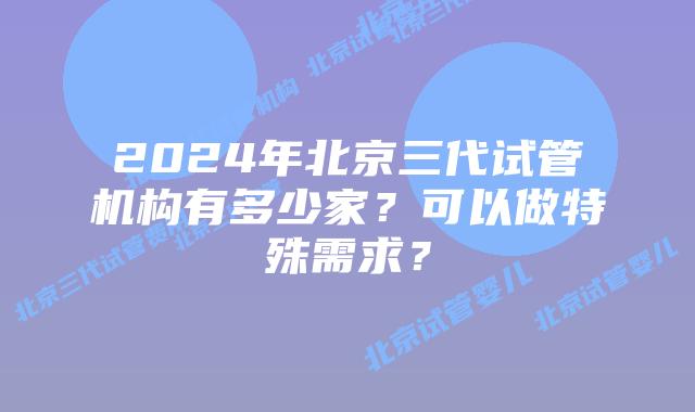 2024年北京三代试管机构有多少家？可以做特殊需求？