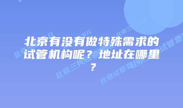 北京有没有做特殊需求的试管机构呢？地址在哪里？
