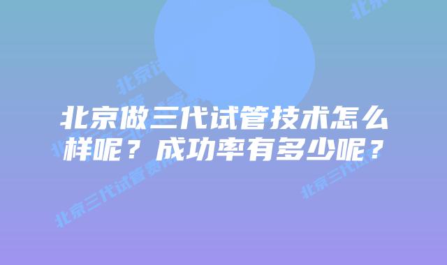北京做三代试管技术怎么样呢？成功率有多少呢？