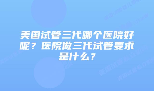 美国试管三代哪个医院好呢?医院做三代试管要求是什么?