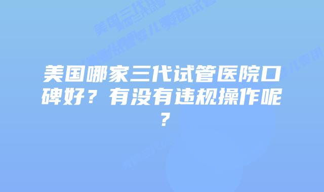 美国哪家三代试管医院口碑好?有没有违规操作呢?
