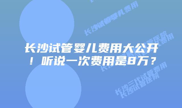 长沙试管婴儿费用大公开！听说一次费用是8万？