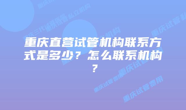 重庆直营试管机构联系方式是多少？怎么联系机构？