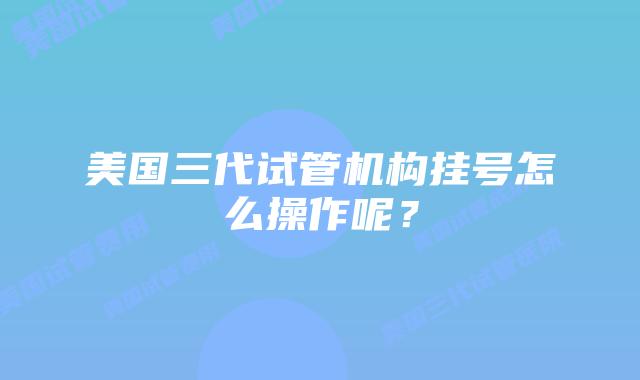 美国三代试管机构挂号怎么操作呢？