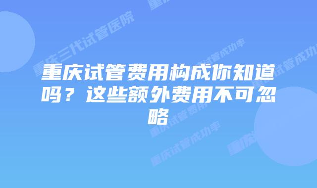 重庆试管费用构成你知道吗？这些额外费用不可忽略