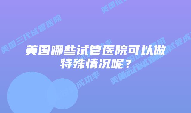 美国哪些试管医院可以做特殊情况呢?