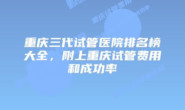 重庆三代试管医院排名榜大全，附上重庆试管费用和成功率