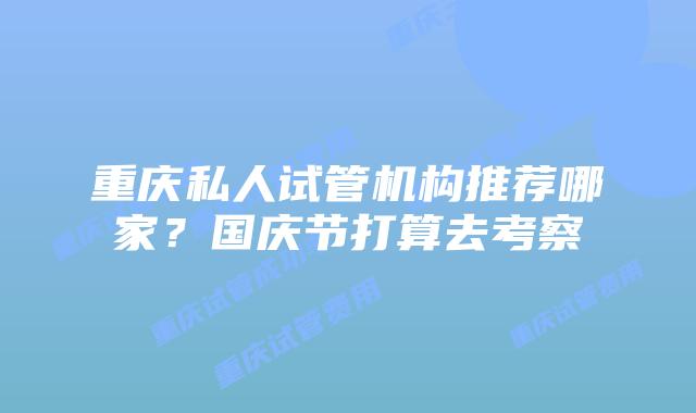 重庆私人试管机构推荐哪家？国庆节打算去考察