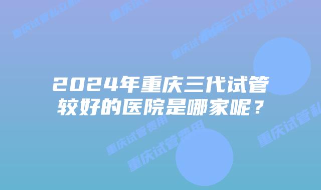 2024年重庆三代试管较好的医院是哪家呢？