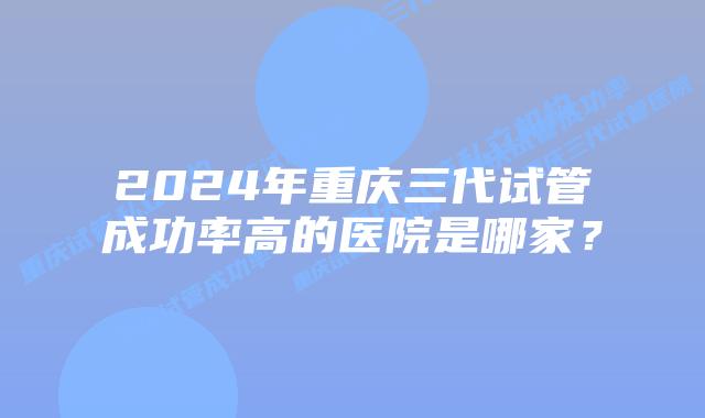 2024年重庆三代试管成功率高的医院是哪家？