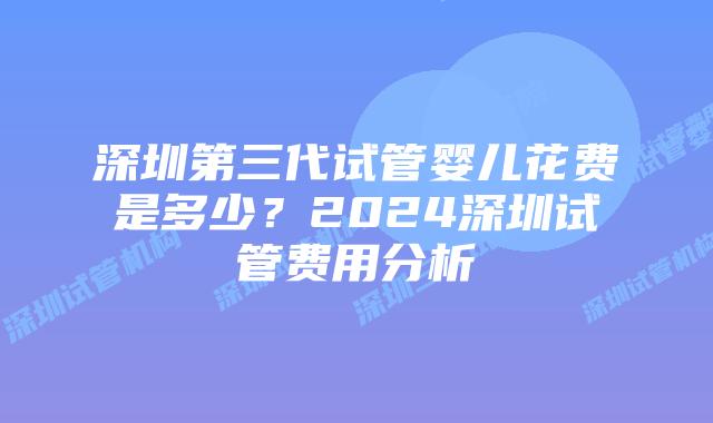 深圳第三代试管婴儿花费是多少?2024深圳试管费用分析