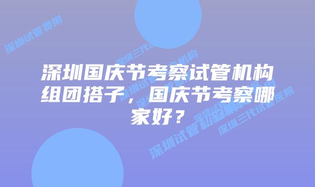 深圳国庆节考察试管机构组团搭子，国庆节考察哪家好？