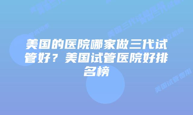 美国的医院哪家做三代试管好？美国试管医院好排名榜