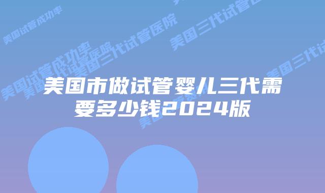 美国市做试管婴儿三代需要多少钱2024版