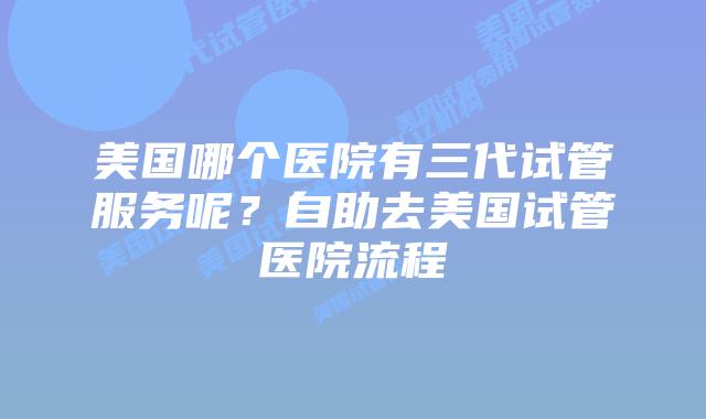 美国哪个医院有三代试管服务呢？自助去美国试管医院流程