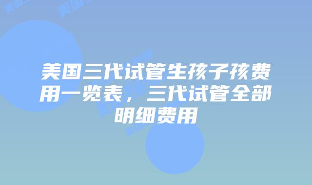美国三代试管生孩子孩费用一览表，三代试管全部明细费用