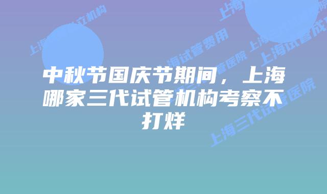 中秋节国庆节期间，上海哪家三代试管机构考察不打烊
