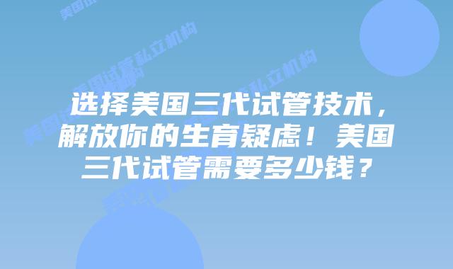 选择美国三代试管技术,解放你的生育疑虑!美国三代试管需要多少钱?