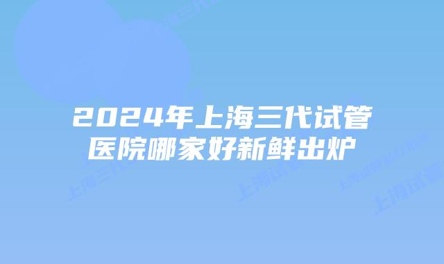 2024年上海三代试管医院哪家好新鲜出炉