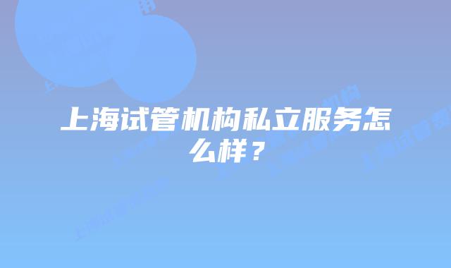 上海试管机构私立服务怎么样？