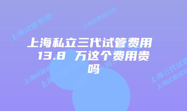 上海私立三代试管费用 13.8 万这个费用贵吗