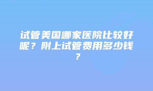 试管美国哪家医院比较好呢？附上试管费用多少钱？