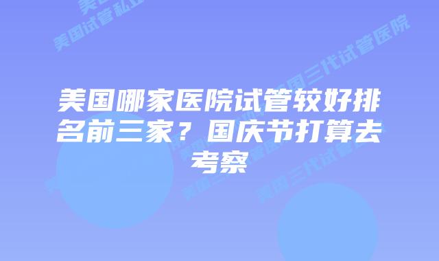 美国哪家医院试管较好排名前三家？国庆节打算去考察