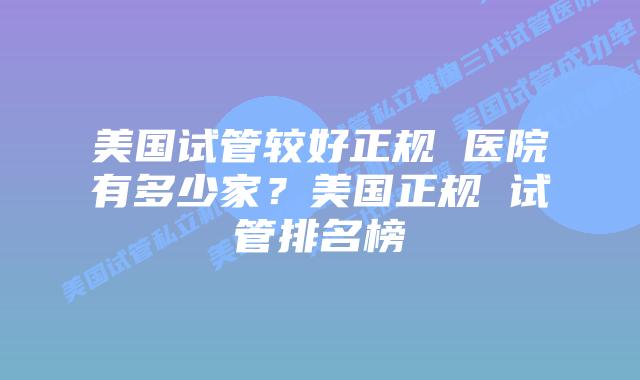 美国试管较好正规 医院有多少家？美国正规 试管排名榜