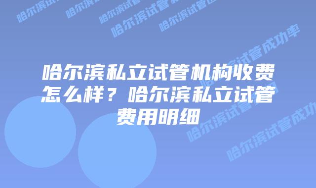 哈尔滨私立试管机构收费怎么样？哈尔滨私立试管费用明细