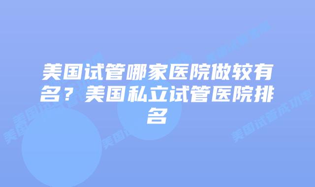 美国试管哪家医院做较有名？美国私立试管医院排名