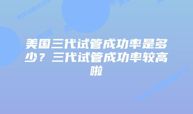 美国三代试管成功率是多少？三代试管成功率较高啦