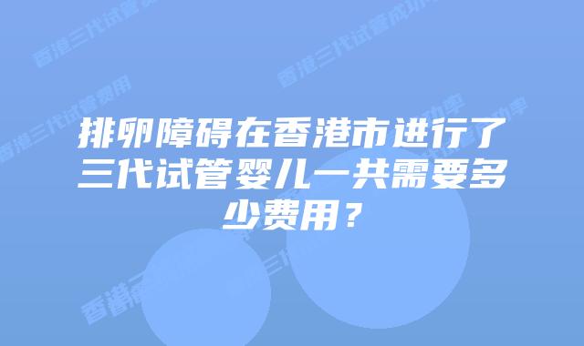 排卵障碍在香港市进行了三代试管婴儿一共需要多少费用？