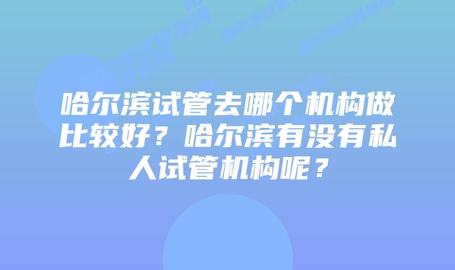 哈尔滨试管去哪个机构做比较好？哈尔滨有没有私人试管机构呢？